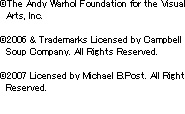 (c)The Andy Warhol Foundation for the Visual Arts, Inc. (c) 2006 & Trademarks Licensed by Campbell Soup Company. All Rights Reserved. (c) 2007 Licensed by Michael B.Post. All Right Reserved.