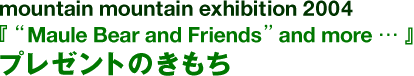 mountain mountain exhibition 2004『“Maule Bear and Friends”and more…礼物的心情